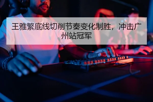 王雅繁底线切削节奏变化制胜，冲击广州站冠军